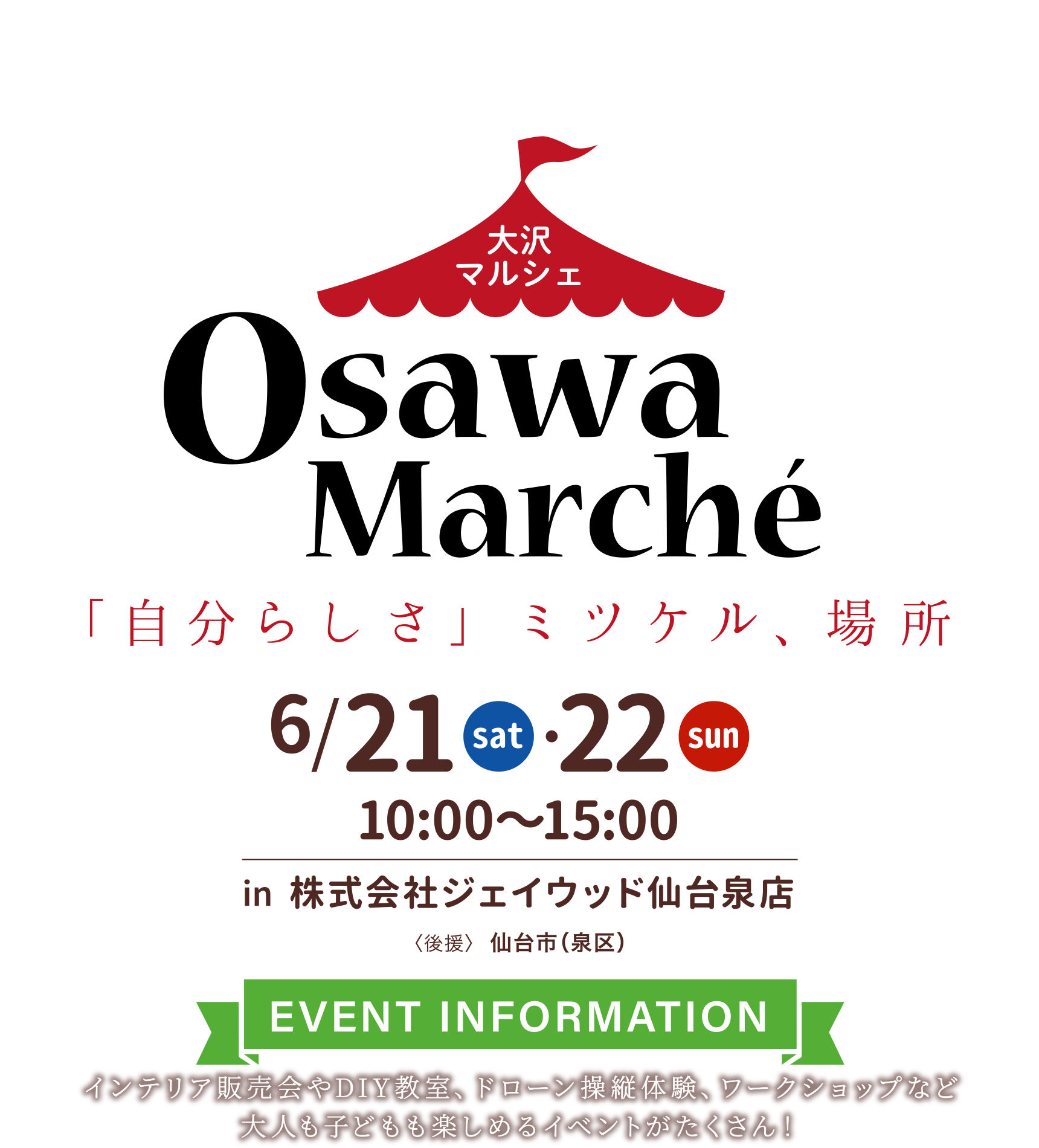 大沢マルシェ
「自分らしさ」ミツケル、場所
in 株式会社ジェイウッド仙台泉店【後援】仙台市（泉区）
〈EVENT INFORMATION〉
インテリア販売会やDIY教室、ドローン操縦体験、ワークショップなど大人も子どもも楽しめるイベントがたくさん！